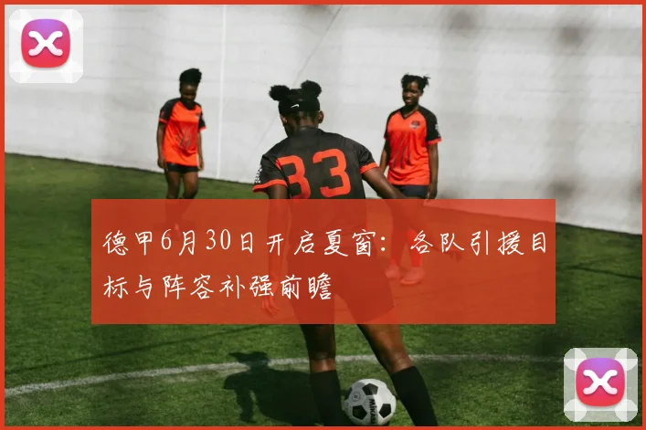德甲6月30日开启夏窗：各队引援目标与阵容补强前瞻