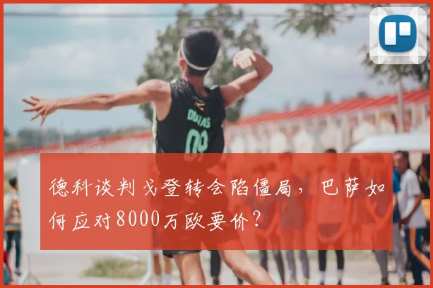 德科谈判戈登转会陷僵局，巴萨如何应对8000万欧要价？