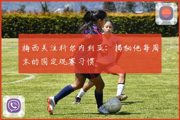 梅西关注科尔内利亚：揭秘他每周末的固定观赛习惯