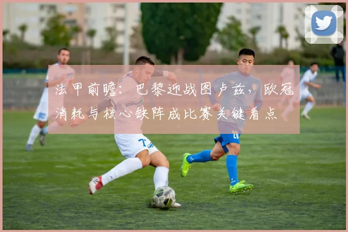 法甲前瞻：巴黎迎战图卢兹，欧冠消耗与核心缺阵成比赛关键看点