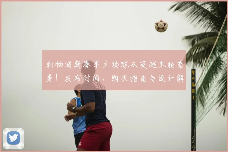 利物浦新赛季主场球衣英超末轮首秀！发布时间、购买指南与设计解读